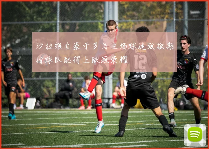 沙拉维自豪于罗马主场球迷致敬期待球队配得上欧冠荣耀