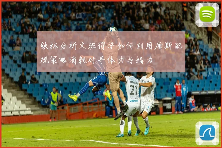 铁林分析文班得学如何利用唐斯犯规策略消耗对手体力与精力