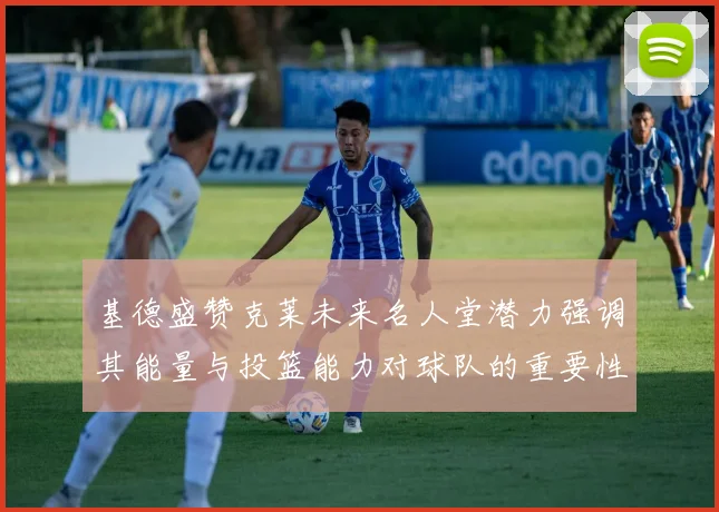 基德盛赞克莱未来名人堂潜力强调其能量与投篮能力对球队的重要性