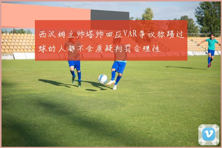 西汉姆主帅塔帅回应VAR争议称踢过球的人都不会质疑判罚合理性