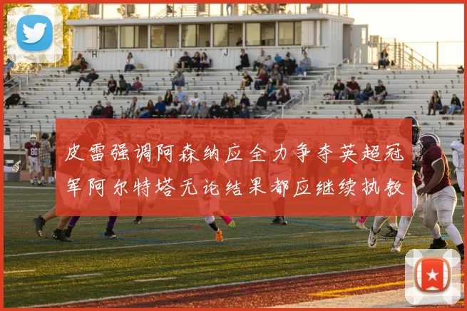 皮雷强调阿森纳应全力争夺英超冠军阿尔特塔无论结果都应继续执教