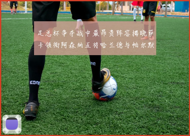 足总杯争夺战中最昂贵阵容揭晓萨卡领衔阿森纳五将哈兰德与帕尔默同在列