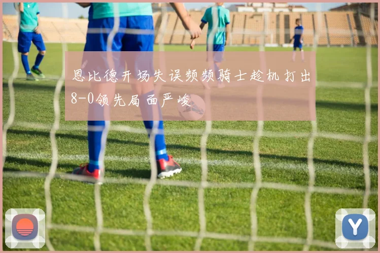 恩比德开场失误频频骑士趁机打出8-0领先局面严峻
