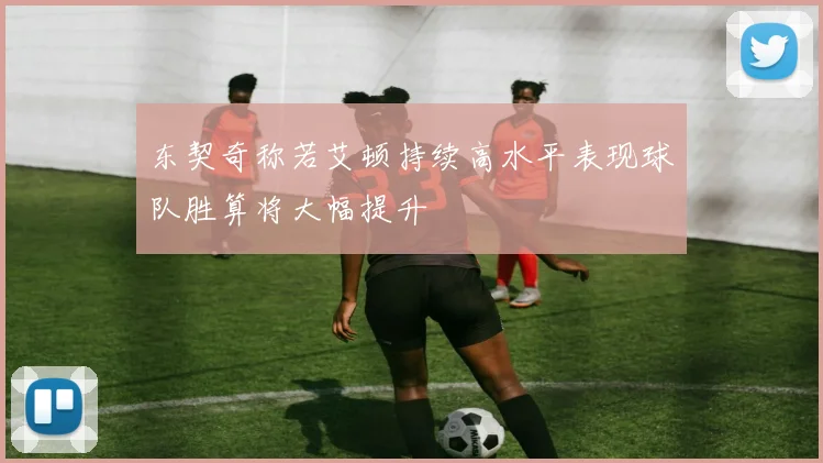 东契奇称若艾顿持续高水平表现球队胜算将大幅提升