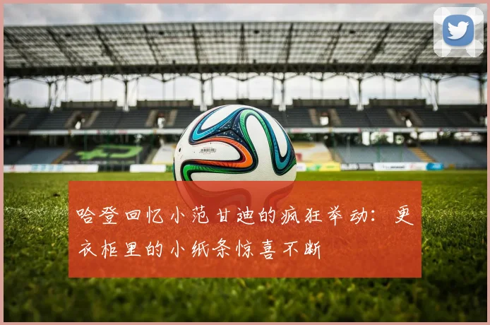 哈登回忆小范甘迪的疯狂举动：更衣柜里的小纸条惊喜不断