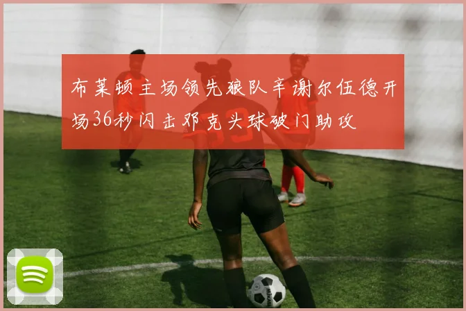 布莱顿主场领先狼队辛谢尔伍德开场36秒闪击邓克头球破门助攻