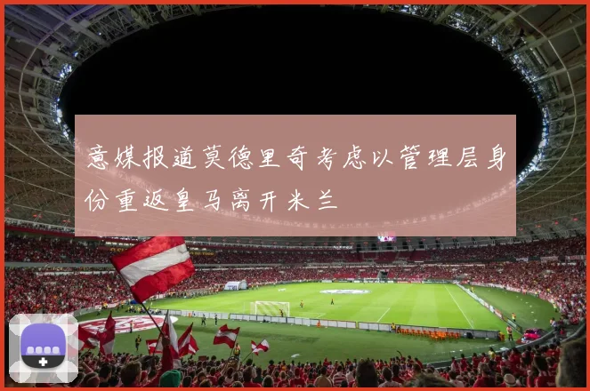 意媒报道莫德里奇考虑以管理层身份重返皇马离开米兰