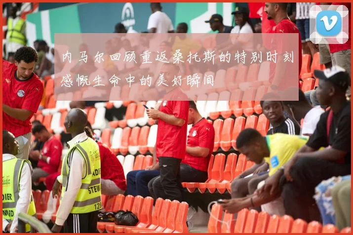 内马尔回顾重返桑托斯的特别时刻感慨生命中的美好瞬间