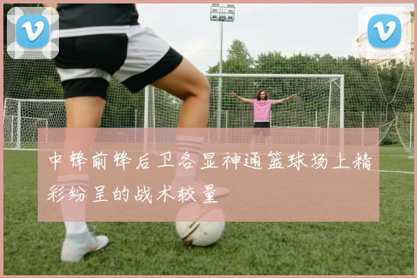 中锋前锋后卫各显神通篮球场上精彩纷呈的战术较量