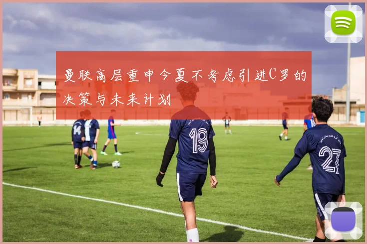 曼联高层重申今夏不考虑引进C罗的决策与未来计划