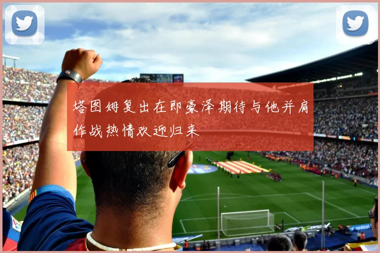 塔图姆复出在即豪泽期待与他并肩作战热情欢迎归来