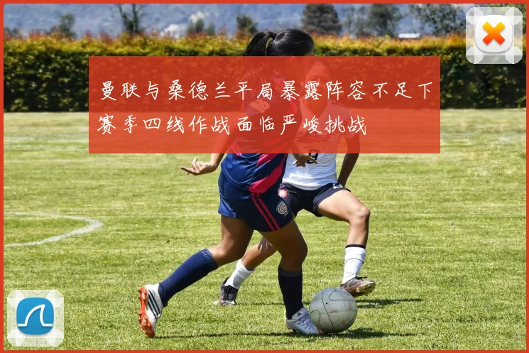曼联与桑德兰平局暴露阵容不足下赛季四线作战面临严峻挑战